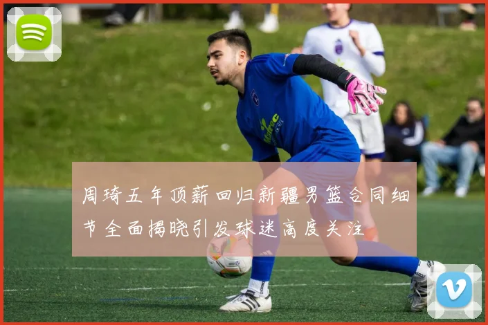 周琦五年顶薪回归新疆男篮合同细节全面揭晓引发球迷高度关注