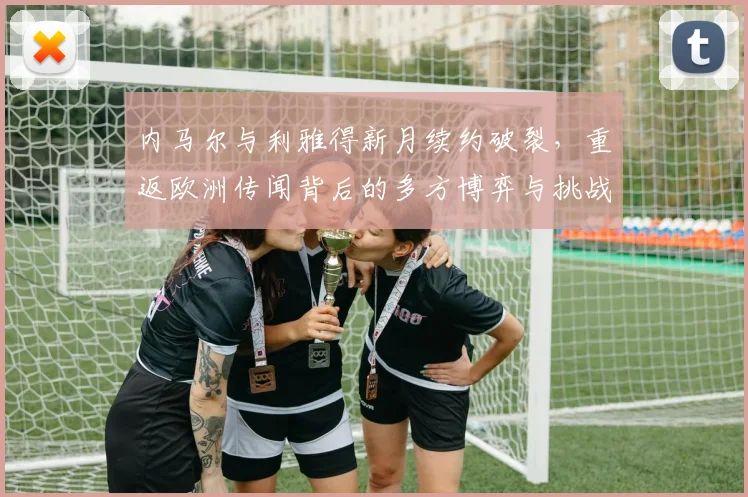 内马尔与利雅得新月续约破裂，重返欧洲传闻背后的多方博弈与挑战