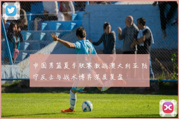 中国男篮夏季联赛激战澳大利亚 防守反击与战术博弈深度复盘