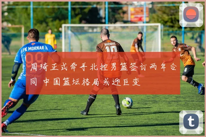 周琦正式牵手北控男篮签订两年合同 中国篮坛格局或迎巨变