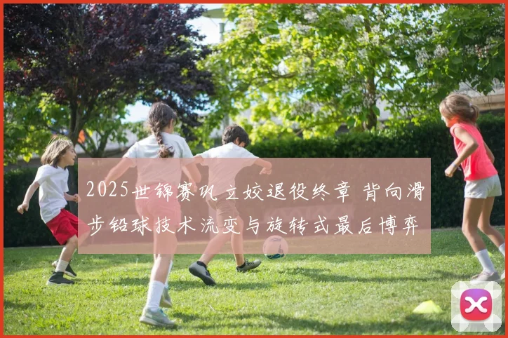 2025世锦赛巩立姣退役终章 背向滑步铅球技术流变与旋转式最后博弈