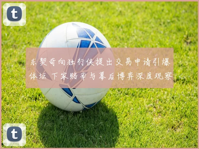 东契奇向独行侠提出交易申请引爆体坛 下家赔率与幕后博弈深度观察
