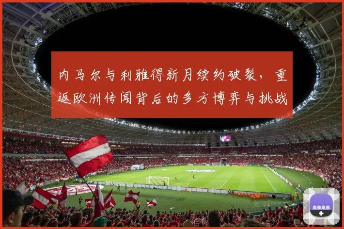 内马尔与利雅得新月续约破裂，重返欧洲传闻背后的多方博弈与挑战