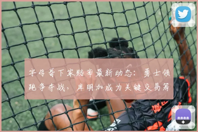 字母哥下家赔率最新动态：勇士领跑争夺战，库明加成为关键交易筹码