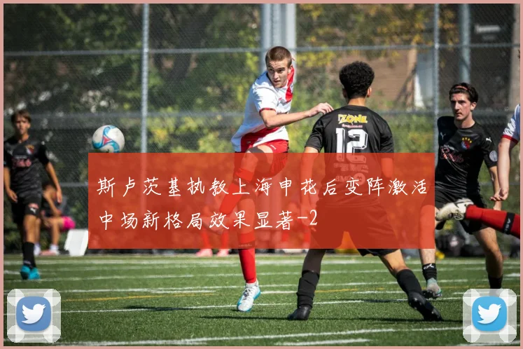 斯卢茨基执教上海申花后变阵激活中场新格局效果显著