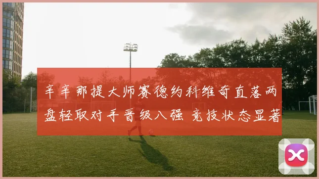 辛辛那提大师赛德约科维奇直落两盘轻取对手晋级八强 竞技状态显著回升