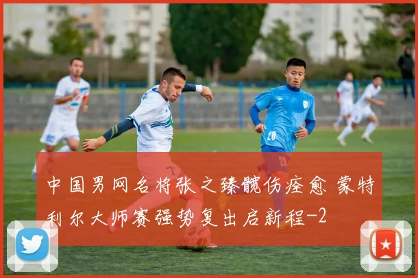 中国男网名将张之臻髋伤痊愈 蒙特利尔大师赛强势复出启新程