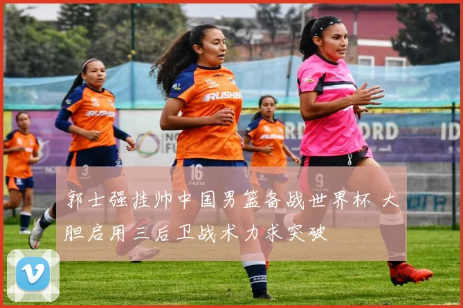 郭士强挂帅中国男篮备战世界杯 大胆启用三后卫战术力求突破