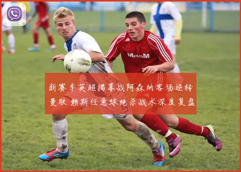 新赛季英超揭幕战阿森纳客场逆转曼联 赖斯任意球绝杀战术深度复盘