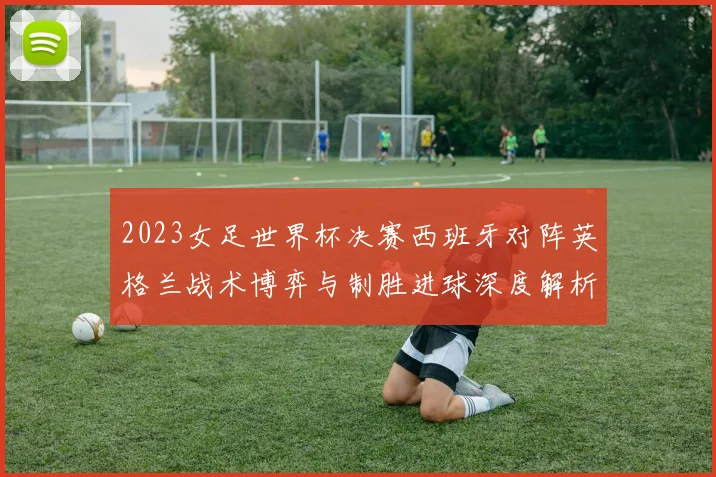2023女足世界杯决赛西班牙对阵英格兰战术博弈与制胜进球深度解析