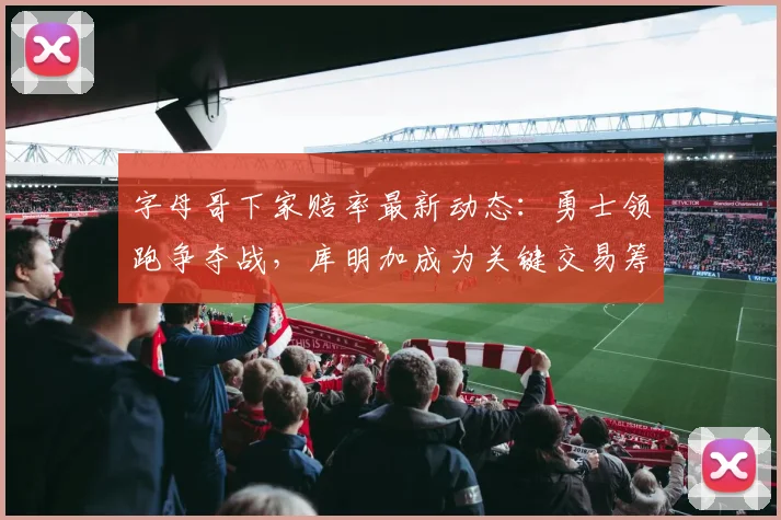 字母哥下家赔率最新动态：勇士领跑争夺战，库明加成为关键交易筹码