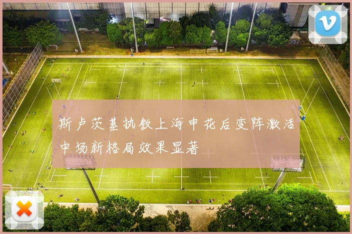 斯卢茨基执教上海申花后变阵激活中场新格局效果显著