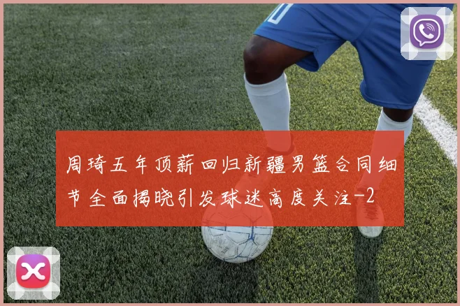 周琦五年顶薪回归新疆男篮合同细节全面揭晓引发球迷高度关注