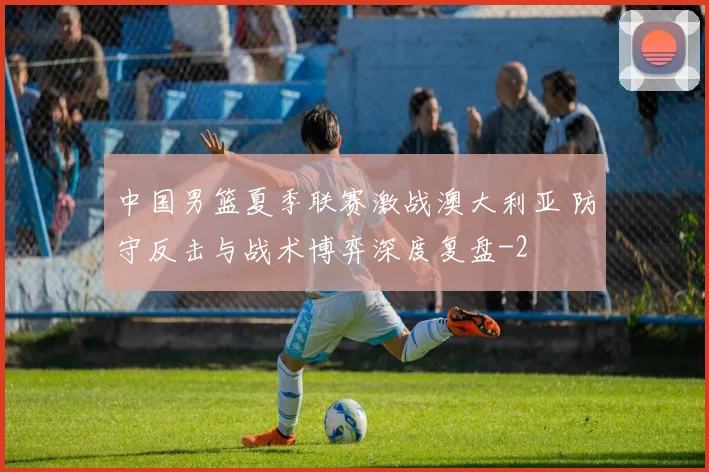 中国男篮夏季联赛激战澳大利亚 防守反击与战术博弈深度复盘