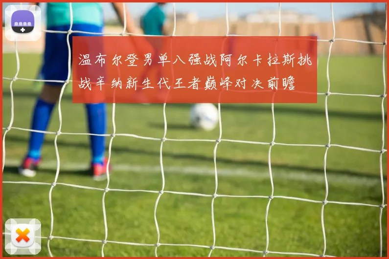 温布尔登男单八强战阿尔卡拉斯挑战辛纳新生代王者巅峰对决前瞻