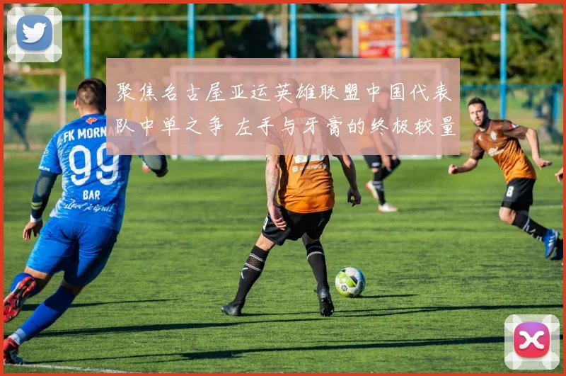 聚焦名古屋亚运英雄联盟中国代表队中单之争 左手与牙膏的终极较量