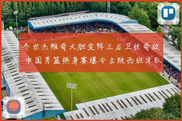 乔尔杰维奇大胆变阵三后卫收奇效 中国男篮热身赛爆冷击败西班牙队