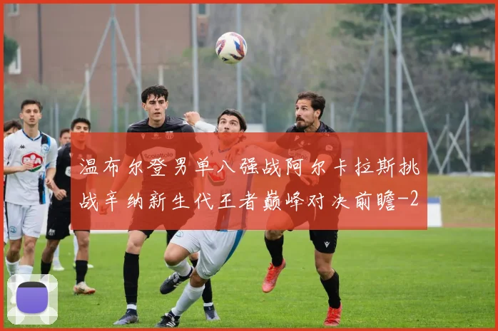 温布尔登男单八强战阿尔卡拉斯挑战辛纳新生代王者巅峰对决前瞻