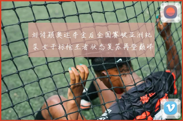 刘诗颖奥运夺金后全国赛破亚洲纪录 女子标枪王者状态复苏再登巅峰