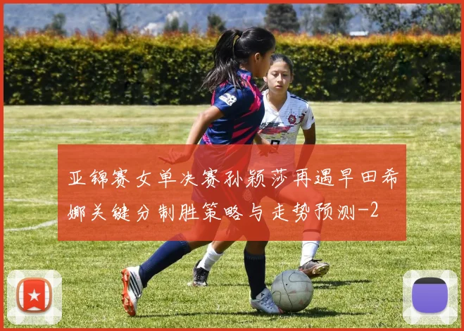 亚锦赛女单决赛孙颖莎再遇早田希娜关键分制胜策略与走势预测