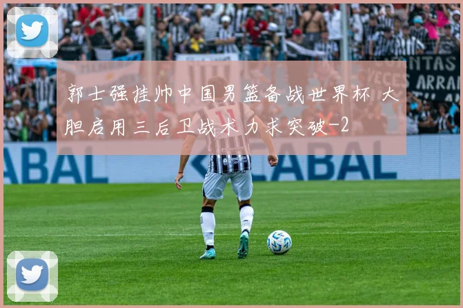 郭士强挂帅中国男篮备战世界杯 大胆启用三后卫战术力求突破