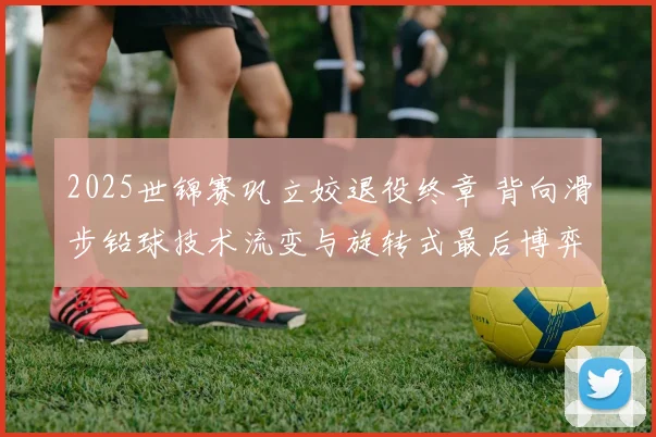 2025世锦赛巩立姣退役终章 背向滑步铅球技术流变与旋转式最后博弈