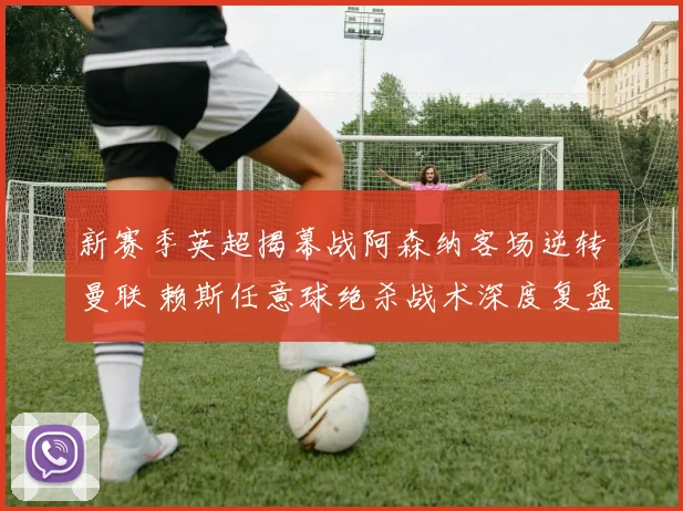 新赛季英超揭幕战阿森纳客场逆转曼联 赖斯任意球绝杀战术深度复盘