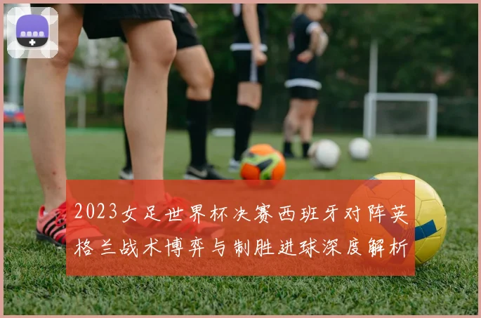2023女足世界杯决赛西班牙对阵英格兰战术博弈与制胜进球深度解析