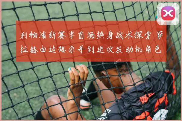 利物浦新赛季首场热身战术探索 萨拉赫由边路杀手到进攻发动机角色转变全解析