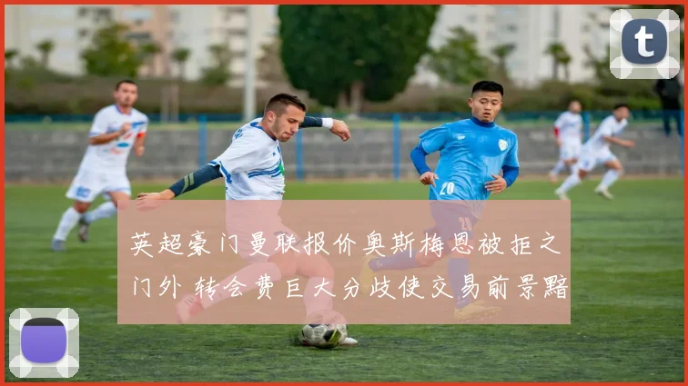 英超豪门曼联报价奥斯梅恩被拒之门外 转会费巨大分歧使交易前景黯淡