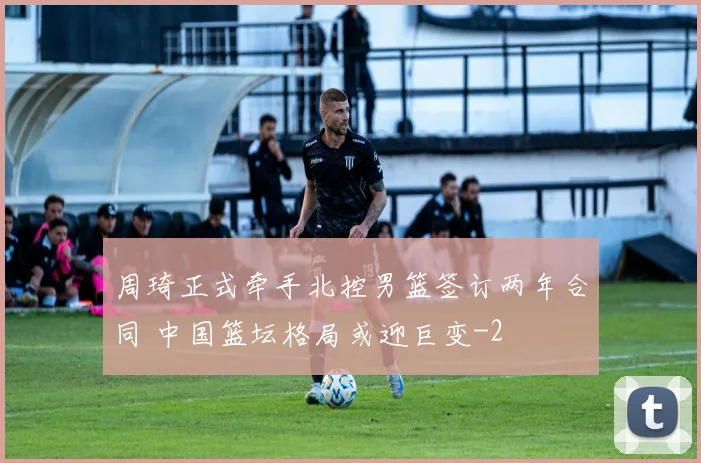周琦正式牵手北控男篮签订两年合同 中国篮坛格局或迎巨变